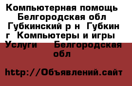 Компьютерная помощь - Белгородская обл., Губкинский р-н, Губкин г. Компьютеры и игры » Услуги   . Белгородская обл.